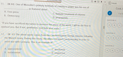 (W.44) One of Mussolini's primary methods of coming to power was his use of ha Cook,
as featured above.
A. Free press C. humane treatment of citizens < 9 of 3
B. Democracy D. propaganda QUESTION 11
"If you have sacrificed my nation to preserve the peace of the world, I will be the first to H
applaid you. But if not, gentlemen, God help your souls.'
12. y V. 45) The above quote comes from the Czechoslovakian foreign minister following QUESTION IL2
A. R C
the Munich treaty. During this treaty, the Allies conceded Czechoslovakia in order to
avoid war with Germany. This is an example of..
QUESTION1 3
A. appeasement C. absolutism A C
B. isolationism D. empiricism