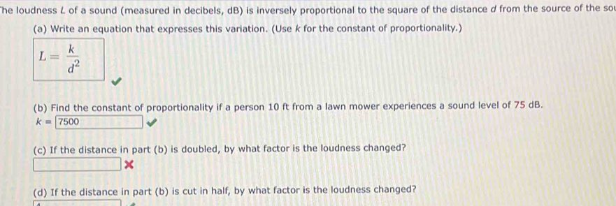 he loudness L of a sound (measured in decibels, dB) is inversely proportional to the square of the distance d from the source of the so 
(a) Write an equation that expresses this variation. (Use k for the constant of proportionality.)
L= k/d^2 
(b) Find the constant of proportionality if a person 10 ft from a lawn mower experiences a sound level of 75 dB.
k=7500
(c) If the distance in part (b) is doubled, by what factor is the loudness changed? 
(d) If the distance in part (b) is cut in half, by what factor is the loudness changed?