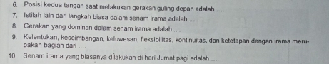 6, Posisi kedua tangan saat melakukan gerakan guling depan adalah .... 
7. Istilah lain dari langkah biasa dalam senam irama adalah .... 
8. Gerakan yang dominan dalam senam irama adalah .... 
9. Kelentukan, keseimbangan, keluwesan, fleksibilitas, kontinuitas, dan ketetapan dengan irama meru- 
pakan bagian dari .... 
10. Senam irama yang biasanya dilakukan di hari Jumat pagi adalah ....