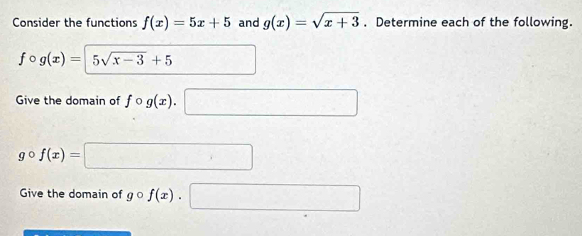 Consider the functions f(x)=5x+5 and g(x)=sqrt(x+3). Determine each of the following.
fcirc g(x)=5sqrt(x-3)+5 □ 
Give the domain of fcirc g(x).□
gcirc f(x)=□
Give the domain of gcirc f(x). □