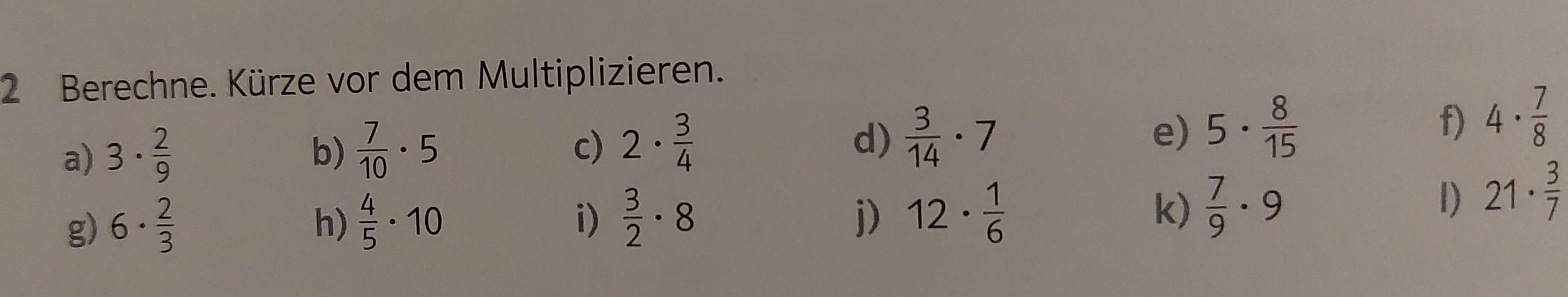 Berechne. Kürze vor dem Multiplizieren. 
a) 3·  2/9 
b)  7/10 · 5
c) 2·  3/4   3/14 · 7 e) 5·  8/15 
d) 
f) 4·  7/8 
g) 6·  2/3 
h)  4/5 · 10  3/2 · 8 12·  1/6  k)  7/9 · 9
i) 
j) 
1) 21·  3/7 