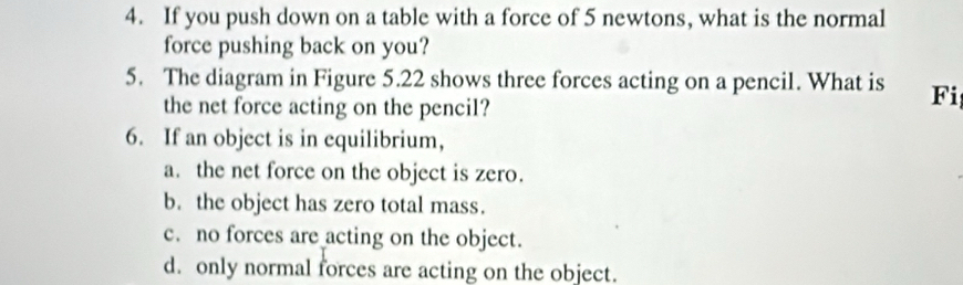 If you push down on a table with a force of 5 newtons, what is the normal
force pushing back on you?
5. The diagram in Figure 5.22 shows three forces acting on a pencil. What is Fi
the net force acting on the pencil?
6. If an object is in equilibrium,
a. the net force on the object is zero.
b. the object has zero total mass.
c. no forces are acting on the object.
d. only normal forces are acting on the object.