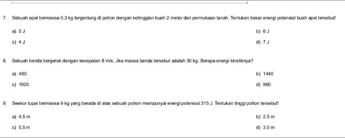 Sebuah apel bermassa 0,3 kg tergantung di pohon dengan ketinggian buah 2 meter dari permukaan tanah. Tentukan besar energi potensial buah apel tersebut!
a) 5 J b) 6 J
c) 4 J d) 7 J
8. Sebuah benda bergerak dengan kecepatan 8 m/s. Jika massa benda tersebut adalah 30 kg. Berapa energi kinetiknya?
a) 480 b) 1440
c) 1920 d) 960
9. Seekor tupai bermassa 9 kg yang berada di atas sebuah pohon mempunyai energi potensial 315 J. Tentukan tinggi pohon tersebut!
a) 4.5 m b) 2.5 m
c) 5.5 m d) 3.5 m