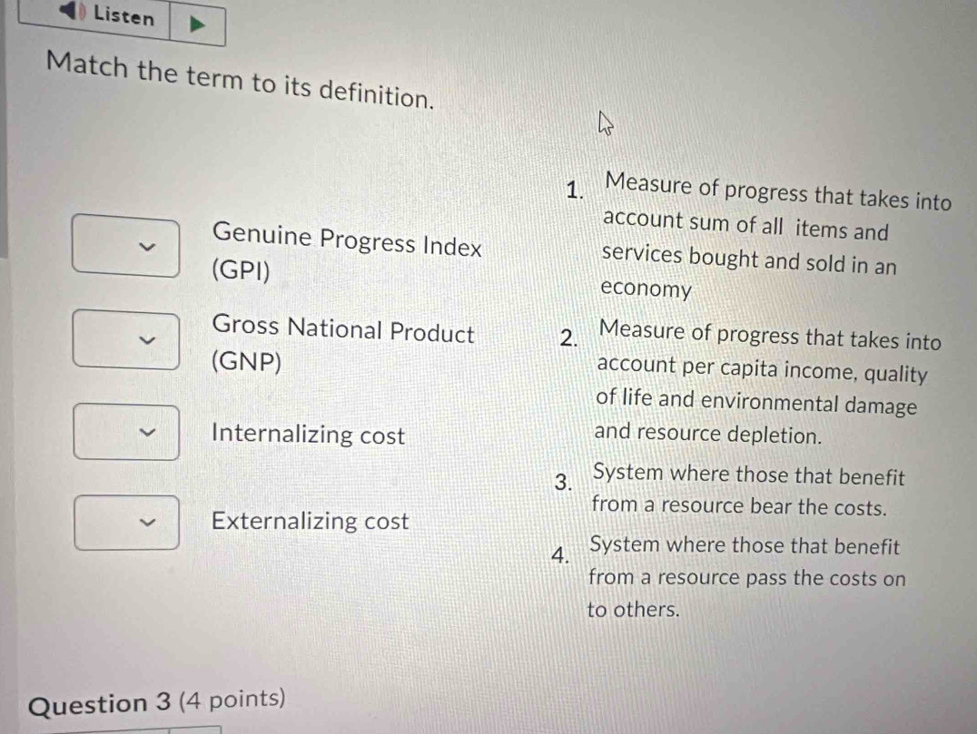 Listen
Match the term to its definition.
1. a Measure of progress that takes into
account sum of all items and
Genuine Progress Index services bought and sold in an
(GPI) economy
Gross National Product 2. Measure of progress that takes into
(GNP)
account per capita income, quality
of life and environmental damage
Internalizing cost
and resource depletion.
3. System where those that benefit
from a resource bear the costs.
√ Externalizing cost
4. System where those that benefit
from a resource pass the costs on
to others.
Question 3 (4 points)