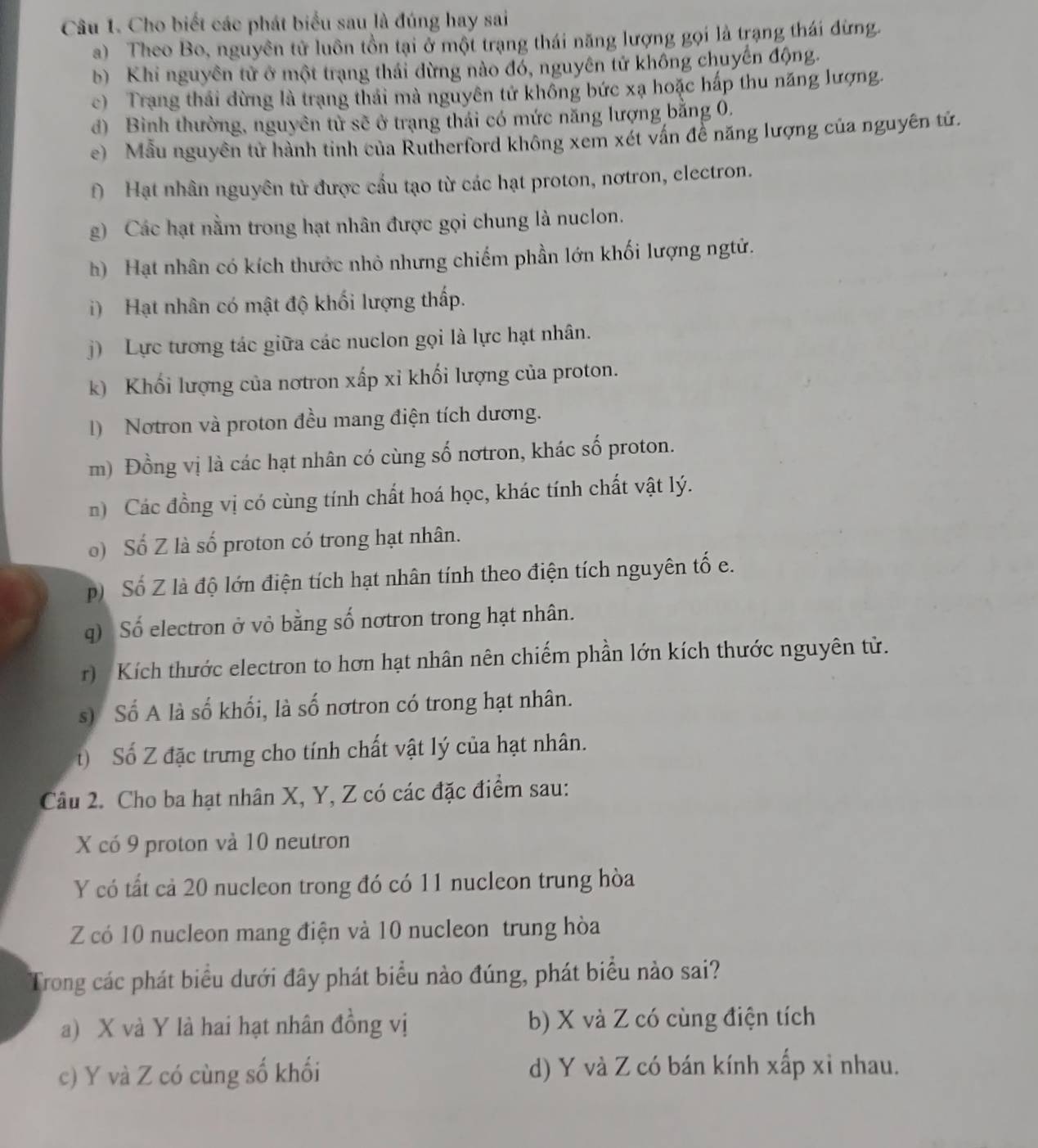 Cho biết các phát biểu sau là đúng hay sai
a) Theo Bo, nguyên tử luôn tồn tại ở một trạng thái năng lượng gọi là trạng thái đừng.
b) Khi nguyên tử ở một trạng thái dừng nào đó, nguyên tử không chuyến động.
c) Trang thái dừng là trạng thái mà nguyên tử không bức xạ hoặc hấp thu năng lượng.
đ) Bình thường, nguyên từ sẽ ở trạng thái có mức năng lượng bằng 0,
e)  Mẫu nguyên tử hành tinh của Rutherford không xem xét vấn đề năng lượng của nguyên tử.
f) Hạt nhân nguyên tử được cầu tạo từ các hạt proton, nơtron, electron.
g) Các hạt nằm trong hạt nhân được gọi chung là nuclon.
h) Hạt nhân có kích thước nhỏ nhưng chiếm phần lớn khối lượng ngử.
) Hạt nhân có mật độ khối lượng thấp.
j) Lực tương tác giữa các nuclon gọi là lực hạt nhân.
k) Khối lượng của nơtron xấp xỉ khối lượng của proton.
1) Notron và proton đều mang điện tích dương.
m) Đồng vị là các hạt nhân có cùng số nơtron, khác số proton.
n) Các đồng vị có cùng tính chất hoá học, khác tính chất vật lý.
) Số Z là số proton có trong hạt nhân.
p) Số Z là độ lớn điện tích hạt nhân tính theo điện tích nguyên tố e.
q) Số electron ở vỏ bằng số nơtron trong hạt nhân.
r) Kích thước electron to hơn hạt nhân nên chiếm phần lớn kích thước nguyên tử.
s) Số A là số khối, là số nơtron có trong hạt nhân.
t) Số Z đặc trưng cho tính chất vật lý của hạt nhân.
Câu 2. Cho ba hạt nhân X, Y, Z có các đặc điểm sau:
X có 9 proton và 10 neutron
Y có tất cả 20 nucleon trong đó có 11 nucleon trung hòa
Z có 10 nucleon mang điện và 10 nucleon trung hòa
Trong các phát biểu dưới đây phát biểu nào đúng, phát biểu nào sai?
a) X và Y là hai hạt nhân đồng vị b) X và Z có cùng điện tích
c) Y và Z có cùng số khối d) Y và Z có bán kính xấp xỉ nhau.