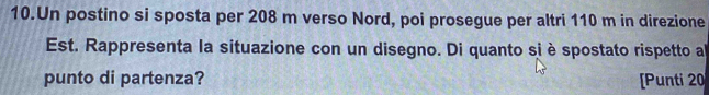 Un postino si sposta per 208 m verso Nord, poi prosegue per altri 110 m in direzione 
Est. Rappresenta la situazione con un disegno. Di quanto si è spostato rispetto a 
punto di partenza? [Punti 20