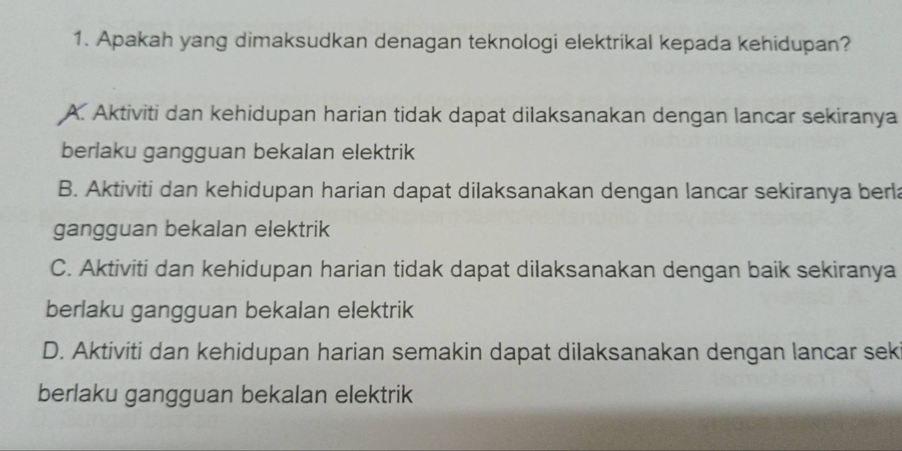 Apakah yang dimaksudkan denagan teknologi elektrikal kepada kehidupan?
A. Aktiviti dan kehidupan harian tidak dapat dilaksanakan dengan lancar sekiranya
berlaku gangguan bekalan elektrik
B. Aktiviti dan kehidupan harian dapat dilaksanakan dengan lancar sekiranya berla
gangguan bekalan elektrik
C. Aktiviti dan kehidupan harian tidak dapat dilaksanakan dengan baik sekiranya
berlaku gangguan bekalan elektrik
D. Aktiviti dan kehidupan harian semakin dapat dilaksanakan dengan lancar sek
berlaku gangguan bekalan elektrik