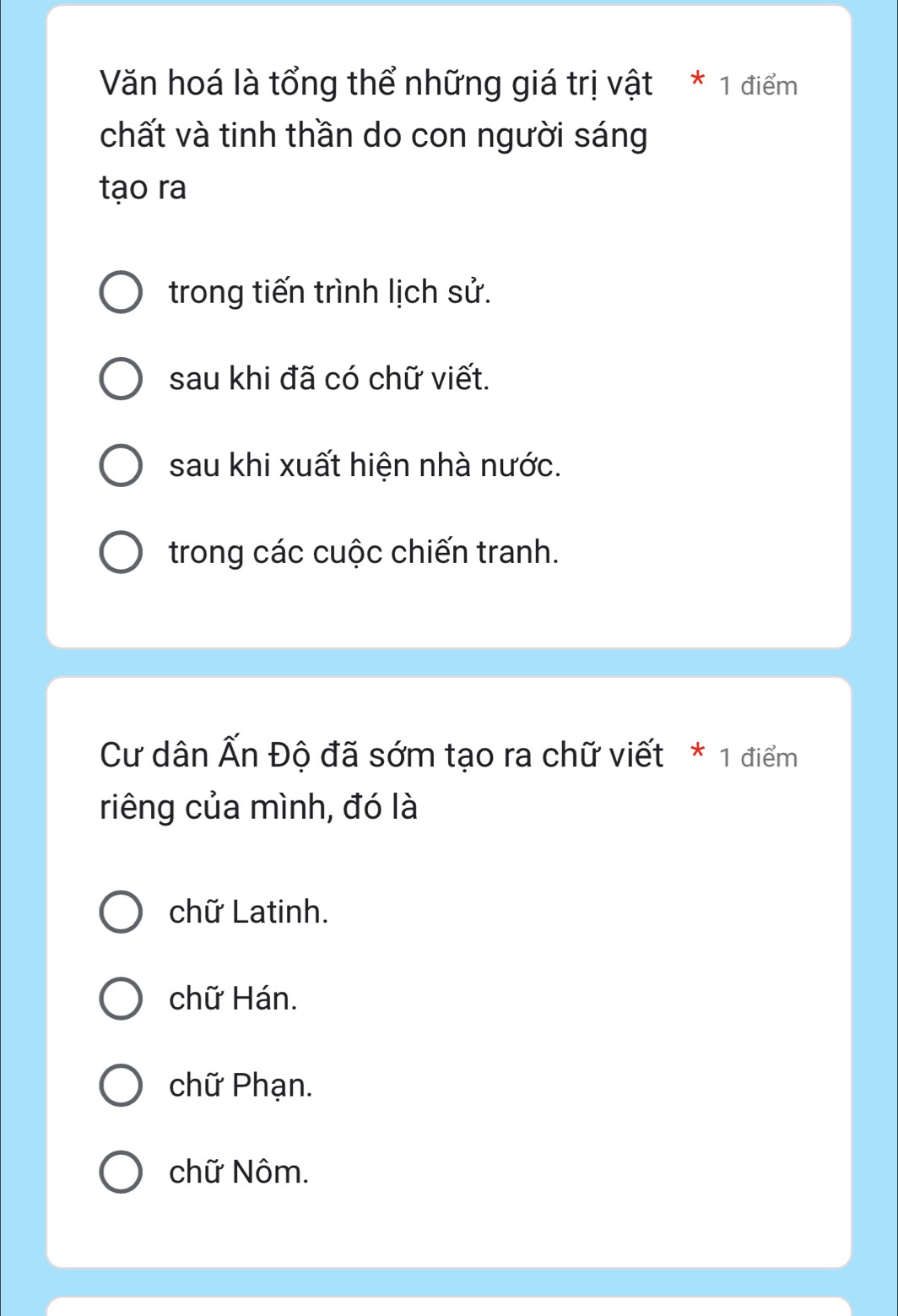 Văn hoá là tổng thể những giá trị vật * 1 điểm
chất và tinh thần do con người sáng
tạo ra
trong tiến trình lịch sử.
sau khi đã có chữ viết.
sau khi xuất hiện nhà nước.
trong các cuộc chiến tranh.
Cư dân Ấn Độ đã sớm tạo ra chữ viết * 1 điểm
riêng của mình, đó là
chữ Latinh.
chữ Hán.
chữ Phạn.
chữ Nôm.