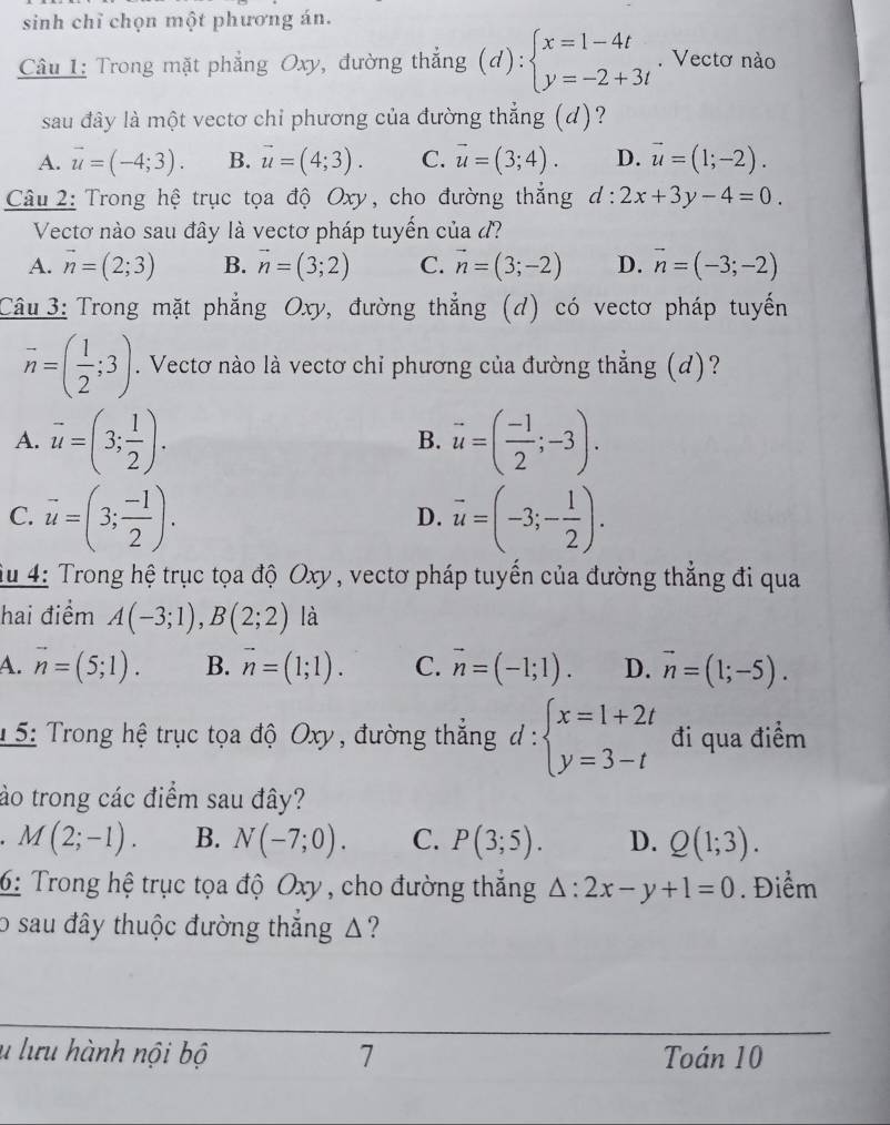 sinh chỉ chọn một phương án.
Câu 1: Trong mặt phẳng Oxy, đường thắng (d):beginarrayl x=1-4t y=-2+3tendarray.. Vectơ nào
sau đây là một vectơ chỉ phương của đường thẳng (d)?
A. vector u=(-4;3). B. vector u=(4;3). C. vector u=(3;4). D. vector u=(1;-2).
Câu 2: Trong hệ trục tọa độ Oxy, cho đường thẳng d:2x+3y-4=0.
Vectơ nào sau đây là vectơ pháp tuyến của d?
A. vector n=(2;3) B. vector n=(3;2) C. vector n=(3;-2) D. vector n=(-3;-2)
Câu 3: Trong mặt phẳng Oxy, đường thẳng (d) có vectơ pháp tuyến
vector n=( 1/2 ;3). Vectơ nào là vectơ chỉ phương của đường thẳng (d)?
A. vector u=(3; 1/2 ). vector u=( (-1)/2 ;-3).
B.
C. vector u=(3; (-1)/2 ). vector u=(-3;- 1/2 ).
D.
Su 4: Trong hệ trục tọa độ Oxy , vectơ pháp tuyển của đường thẳng đi qua
hai điểm A(-3;1),B(2;2) là
A. vector n=(5;1). B. vector n=(1;1). C. vector n=(-1;1). D. vector n=(1;-5).
* 5: Trong hệ trục tọa độ Oxy , đường thẳng d:beginarrayl x=1+2t y=3-tendarray. đi qua điểm
ào trong các điểm sau đây?
M(2;-1). B. N(-7;0). C. P(3;5). D. Q(1;3).
6: Trong hệ trục tọa độ Oxy, cho đường thắng △ :2x-y+1=0. Điểm
o sau đây thuộc đường thắng △?
l lưu hành nội bộ 7 Toán 10