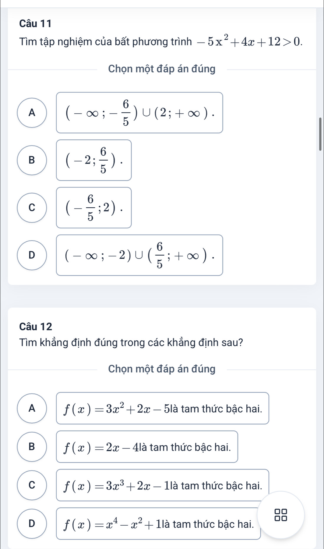 Tìm tập nghiệm của bất phương trình -5x^2+4x+12>0. 
Chọn một đáp án đúng
A (-∈fty ;- 6/5 )∪ (2;+∈fty ).
B (-2; 6/5 ).
C (- 6/5 ;2).
D (-∈fty ;-2)∪ ( 6/5 ;+∈fty ). 
Câu 12
Tìm khẳng định đúng trong các khẳng định sau?
Chọn một đáp án đúng
A f(x)=3x^2+2x-5la tam thức bậc hai.
B f(x)=2x-4| là tam thức bậc hai.
C f(x)=3x^3+2x-1la tam thức bậc hai.
□□
□□
D f(x)=x^4-x^2+11a tam thức bậc hai.