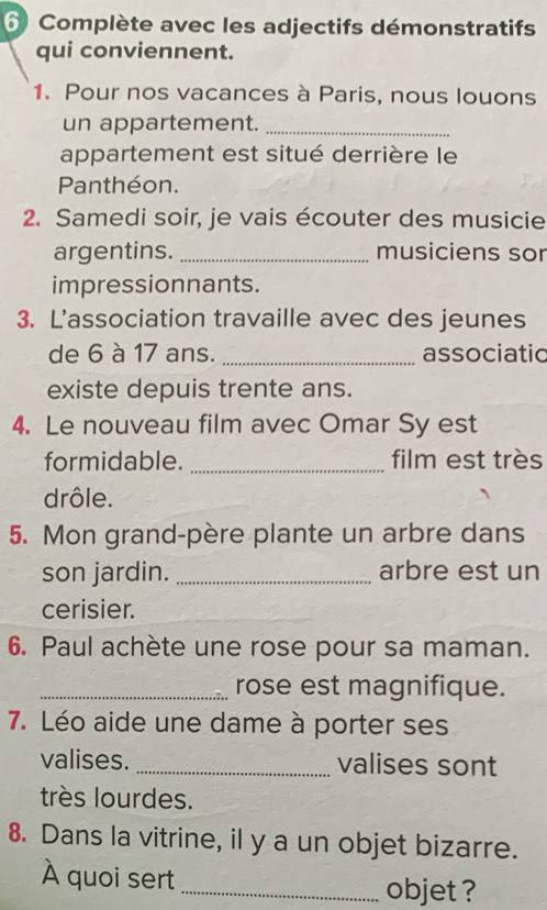 Complète avec les adjectifs démonstratifs 
qui conviennent. 
1. Pour nos vacances à Paris, nous louons 
un appartement._ 
appartement est situé derrière le 
Panthéon. 
2. Samedi soir, je vais écouter des musicie 
argentins. _musiciens sor 
impressionnants. 
3. L’association travaille avec des jeunes 
de 6 à 17 ans. _associatic 
existe depuis trente ans. 
4. Le nouveau film avec Omar Sy est 
formidable. _film est très 
drôle. 
5. Mon grand-père plante un arbre dans 
son jardin. _arbre est un 
cerisier. 
6. Paul achète une rose pour sa maman. 
_rose est magnifique. 
7. Léo aide une dame à porter ses 
valises. _valises sont 
très lourdes. 
8. Dans la vitrine, il y a un objet bizarre. 
À quoi sert 
_objet ?