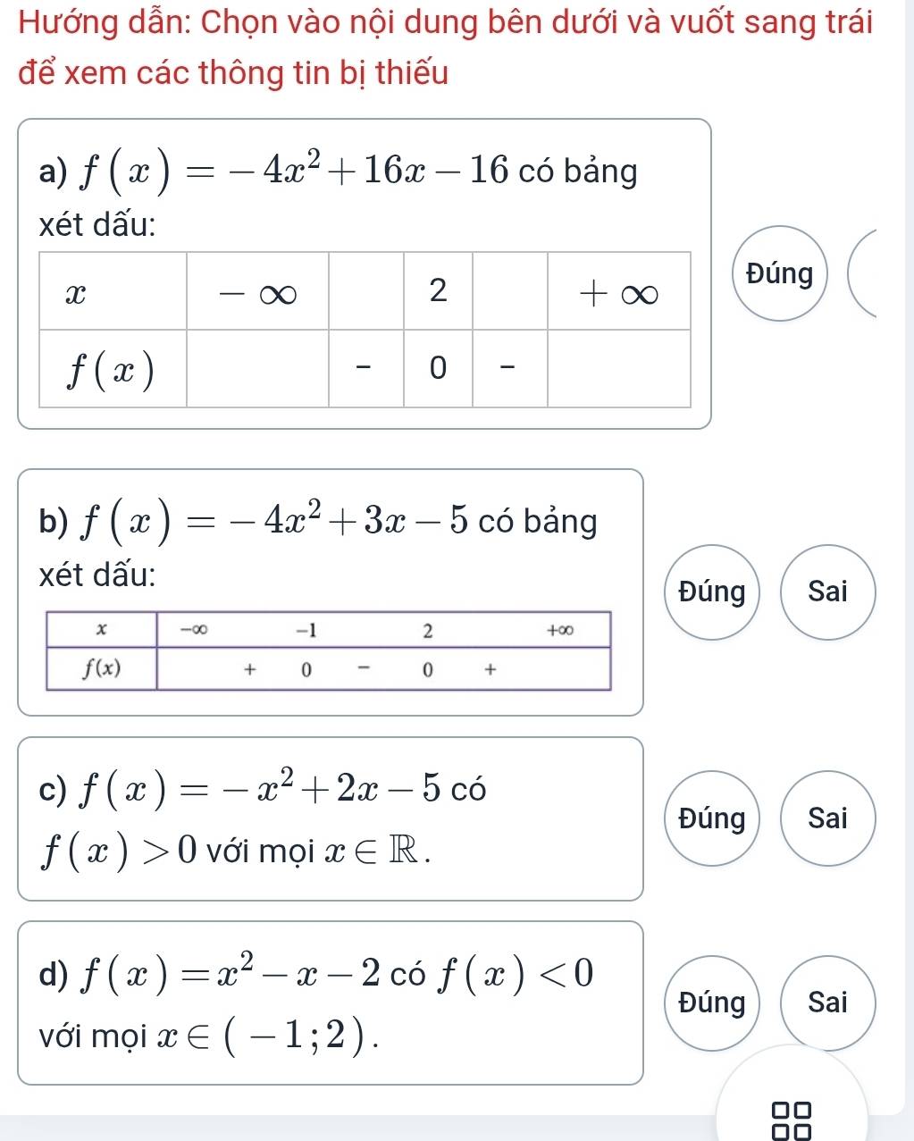 Hướng dẫn: Chọn vào nội dung bên dưới và vuốt sang trái
để xem các thông tin bị thiếu
a) f(x)=-4x^2+16x-16 có bảng
xét dấu:
ng
b) f(x)=-4x^2+3x-5 có bảng
xét dấu:
Đúng Sai
c) f(x)=-x^2+2x-5 có
Đúng Sai
f(x)>0 với mọi x∈ R.
d) f(x)=x^2-x-2 có f(x)<0</tex>
Đúng Sai
với mọi x∈ (-1;2).