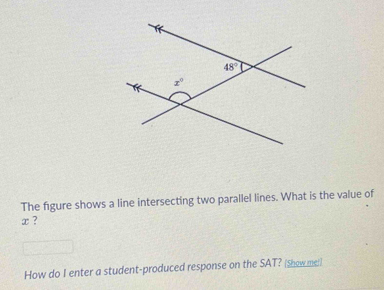 The figure shows a line intersecting two parallel lines. What is the value of
x ?
How do I enter a student-produced response on the SAT? [Show me!]