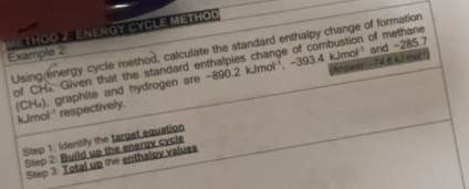 Example 2: M e THod 2: Energy CyCLE MetHOd 
Using energy cycle method, calculate the standard enthalpy change of formation 
of CH Given that the standard enthalpies change of combustion of methane 
Answer:- -74.6 kJ mol
(CH₄), graphite and hydrogen are -890.2 kJmol '¹, -393.4 kJmol ' and -285.7 k.Jmol ¹ respectively. 
Step 1: Identify the target equation 
Step 2: Build up the eneray cycle 
Step 3: Total up the enthaloy values