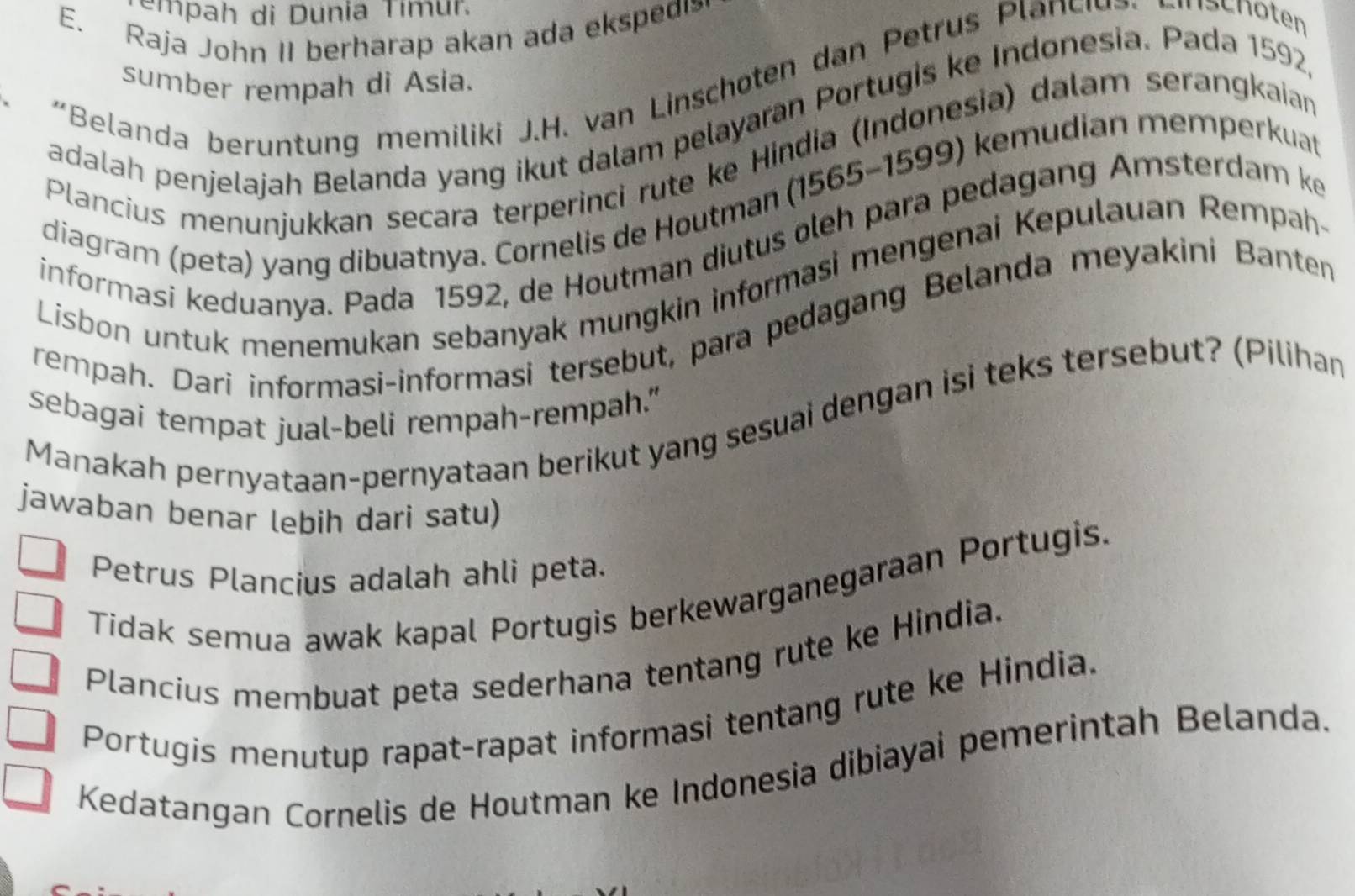 empah di Dunia Tímur.
E. Raja John II berharap akan ada ekspedi
"Belanda ber ntung memiliki J.H. van Linschoten dan Petru Pl nschöten
sumber rempah di Asia.
adalah penjelajah Belanda yang ikut dalam pelayaran Portugis ke Indonesia. Pada 1592
Plancius menunjukkan secara terperinci rute ke Hindia (Indonesia) dalam serangkaian
diagram (peta) yang dibuatnya. Cornelis de Houtman (1565 - 1599) kemudian memperkuat
informasi keduanya. Pada 1592, de Houtman diutus oleh para pedagang Amsterdam ke
Lisbon untuk menemukan sebanyak mungkin informasi mengenai Kepulauan Rempah-
rempah. Dari informasi-informasi tersebut, para pedagang Belanda meyakini Banten
sebagai tempat jual-beli rempah-rempah."
Manakah pernyataan-pernyataan berikut yang sesuai dengan isi teks tersebut? (Pilihan
jawaban benar lebih dari satu)
Petrus Plancius adalah ahli peta.
Tidak semua awak kapal Portugis berkewarganegaraan Portugis.
Plancius membuat peta sederhana tentang rute ke Hindia.
Portugis menutup rapat-rapat informasi tentang rute ke Hindia.
Kedatangan Cornelis de Houtman ke Indonesia dibiayai pemerintah Belanda.