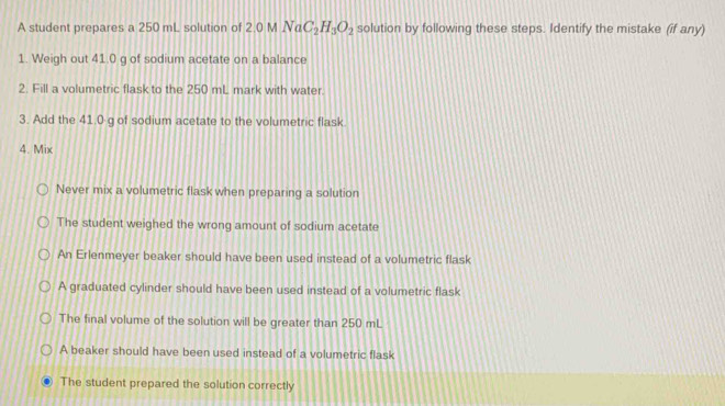 A student prepares a 250 mL solution of 2.0 M NaC_2H_3O_2 solution by following these steps. Identify the mistake (if any)
1. Weigh out 41.0 g of sodium acetate on a balance
2. Fill a volumetric flask to the 250 mL mark with water.
3. Add the 41.0 g of sodium acetate to the volumetric flask
4. Mix
Never mix a volumetric flask when preparing a solution
The student weighed the wrong amount of sodium acetate
An Erlenmeyer beaker should have been used instead of a volumetric flask
A graduated cylinder should have been used instead of a volumetric flask
The final volume of the solution will be greater than 250 mL
A beaker should have been used instead of a volumetric flask
The student prepared the solution correctly