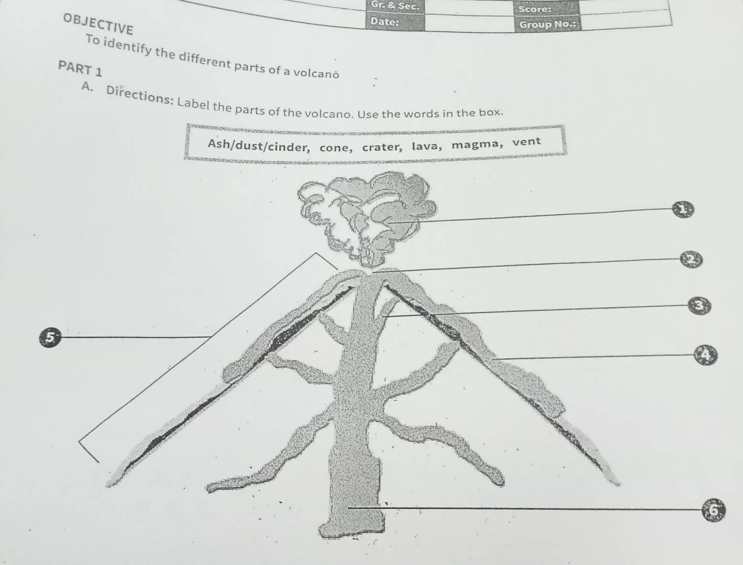 Gr. & Sec. Score: 
OBJECTIVE 
Date: 
Group No.: 
To identify the different parts of a volcanó 
PART 1 
A. Directions: Label the parts of the volcano. Use the words in the box. 
Ash/dust/cinder, cone, crater, lava, magma， vent