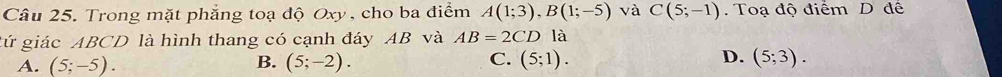 Trong mặt phẳng toạ độ Oxy , cho ba điểm A(1;3), B(1;-5) và C(5;-1). Toạ độ điểm D đế
gứ giác ABCD là hình thang có cạnh đáy AB và AB=2CD là
A. (5;-5). B. (5;-2). C. (5;1). D. (5;3).