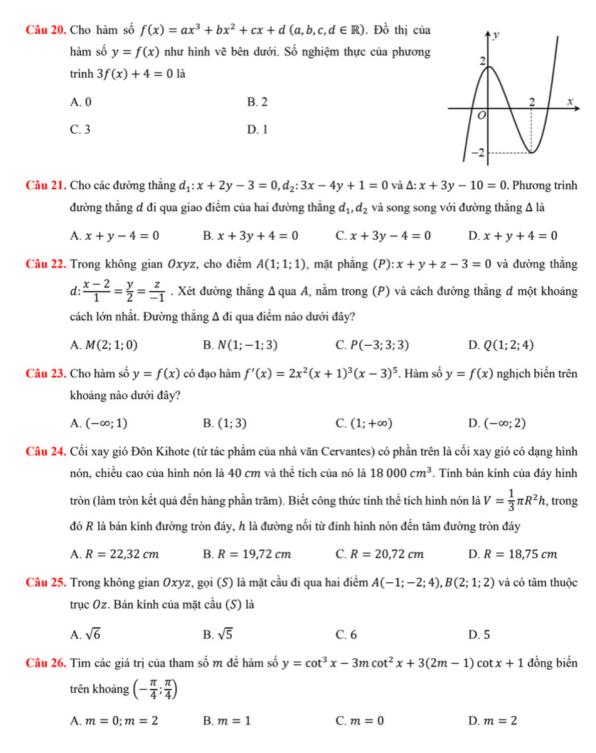 Cho hàm số f(x)=ax^3+bx^2+cx+d(a,b,c,d∈ R). Dhat o thị của 
hàm số y=f(x) như hình vẽ bên dưới. Số nghiệm thực của phương
trình 3f(x)+4=0 là
A. 0 B. 2
C. 3 D. 1
Câu 21. Cho các đường thắng d_1:x+2y-3=0,d_2:3x-4y+1=0 và △ :x+3y-10=0. Phương trình
đường thắng d đi qua giao điểm của hai đường thắng d_1,d_2 và song song với đường thăng Δ là
A. x+y-4=0 B. x+3y+4=0 C. x+3y-4=0 D. x+y+4=0
Câu 22. Trong không gian Oxyz, cho điểm A(1;1;1) , mặt phẳng (P): x+y+z-3=0 và đường thắng
d:  (x-2)/1 = y/2 = z/-1 . Xét đường thẳng Δ qua A, nằm trong (P) và cách đường thẳng đ một khoảng
cách lớn nhất. Đường thẳng Δ đi qua điểm nào dưới đây?
A. M(2;1;0) B. N(1;-1;3) C. P(-3;3;3) D. Q(1;2;4)
Câu 23. Cho hàm số y=f(x) có đạo hàm f'(x)=2x^2(x+1)^3(x-3)^5. Hàm số y=f(x) nghịch biến trên
khoảng nào dưới đây?
A. (-∈fty ;1) B. (1;3) C. (1;+∈fty ) D. (-∈fty ;2)
Câu 24. Cối xay gió Đôn Kihote (từ tác phẩm của nhà văn Cervantes) có phần trên là cối xay gió có dạng hình
nón, chiều cao của hình nón là 40 cm và thể tích của nó là 18000cm^3 *. Tính bán kính của đáy hình
tròn (làm tròn kết quả đến hàng phần trăm). Biết công thức tính thể tích hình nón là V= 1/3 π R^2h , trong
đó R là bán kính đường tròn đáy, h là đường nối từ đinh hình nón đến tâm đường tròn đáy
A. R=22,32cm B. R=19,72cm C. R=20,72cm D. R=18,75cm
Câu 25. Trong không gianOxyz :, gọi (S) là mặt cầu đi qua hai điểm A(-1;-2;4),B(2;1;2) và có tâm thuộc
trucOz *. Bán kính của mặt chat au (S) là
A. sqrt(6) B. sqrt(5) C. 6 D. 5
Câu 26. Tìm các giá trị của tham số m để hàm số y=cot^3x-3mcot^2x+3(2m-1) cot x+1 đồng biến
trên khoảng (- π /4 ; π /4 )
A. m=0;m=2 B. m=1 C. m=0 D. m=2