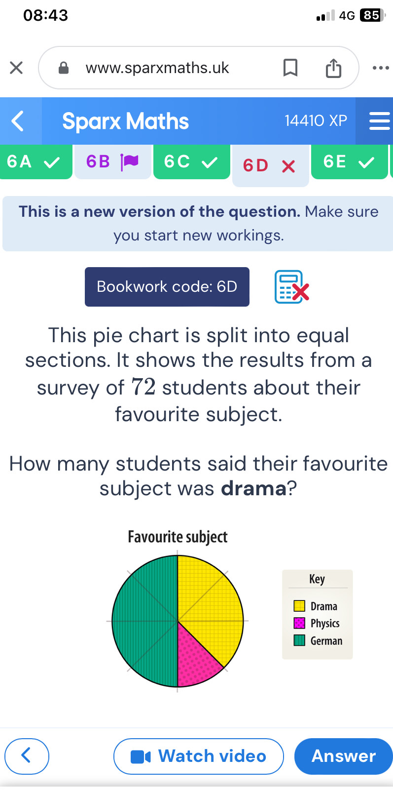 08:43 
4G 85 
www.sparxmaths.uk 
. 
Sparx Maths 1441( XP 
6A 
6B 
6C
6D
6E 
This is a new version of the question. Make sure 
you start new workings. 
Bookwork code: 6D 
This pie chart is split into equal 
sections. It shows the results from a 
survey of 72 students about their 
favourite subject. 
How many students said their favourite 
subject was drama? 
Favourite subject 
Key 
Drama 
Physics 
German 
Watch video Answer