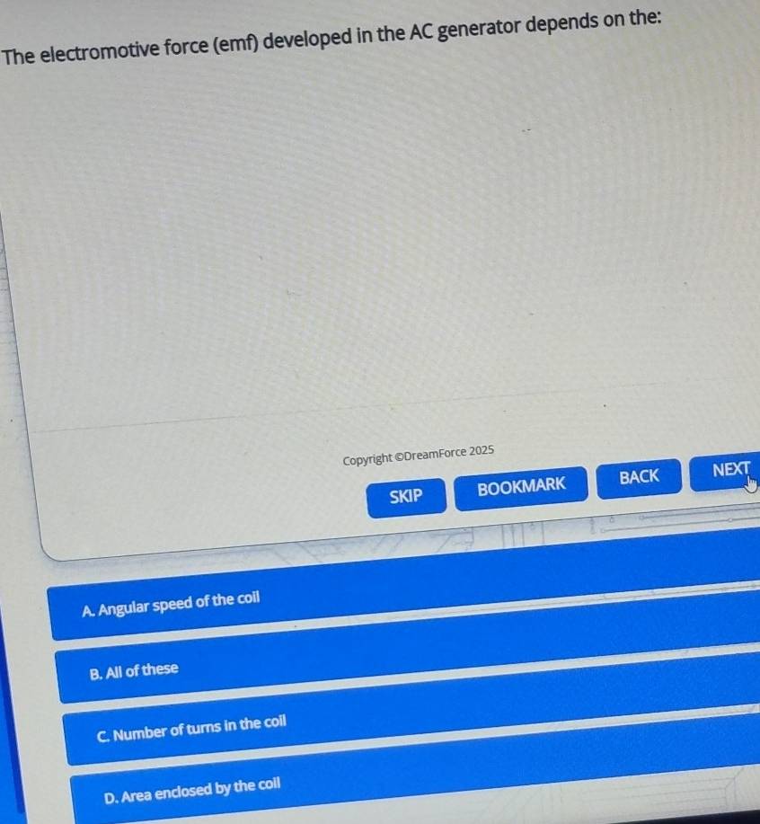 The electromotive force (emf) developed in the AC generator depends on the:
Copyright ©DreamForce 2025
SKIP BOOKMARK BACK NEXT
A. Angular speed of the coil
B. All of these
C. Number of turns in the coil
D. Area enclosed by the coil