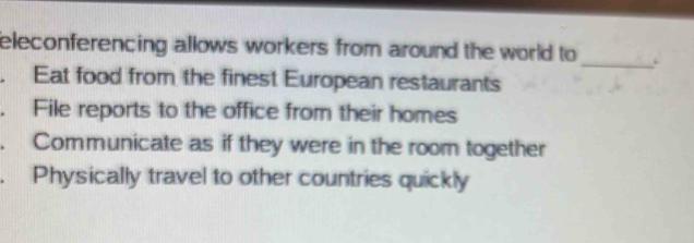 eleconferencing allows workers from around the world to 
. Eat food from the finest European restaurants
. File reports to the office from their homes
. Communicate as if they were in the room together
. Physically travel to other countries quickly