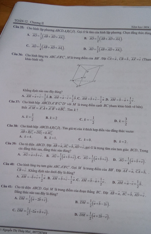 TOÁN 12_ Chương II
Năm học: 2024
Câu 35: Cho hình lập phương ABCD.A_1B_1C_1D_1. Gọi O là tâm của hình lập phương. Chọn đẳng thức đúng
A. overline AO= 1/3 (overline AB+overline AD+overline AA_1). B. overline AO= 1/2 (overline AB+overline AD+overline AA_1).
C. overline AO= 1/4 (vector AB+vector AD+vector AA_1). D. vector AO= 2/3 (overline AB+overline AD+overline AA_1).
ABC.A'B'C' , M là trung điểm của BB' , Đặt vector CA=vector a,vector CB=vector b,vector AA'=vector c (Tham
Câu 36: Cho hình lãng trụ khảo hình vē).
Khẳng định nào sau đây đúng?
A. overline AM=vector a+vector c- 1/2 vector b. B. vector AM=vector a-vector c+ 1/2 vector b .C. overline AM=vector b+vector c- 1/2 vector a ,D overline AM=overline b-overline a+ 1/2 overline c.
Câu 37: Cho hình hộp ABCD.A'B'C'D' với M là trung điểm cạnh BC (tham khảo hình vẽ bên).
Biết vector A'M=vector A'A+vector A'B'+kvector BC. Tim k ?
A. k= 1/2  B. k=2 C. k=- 1/2  D. k= 3/2 
Câu 38: Cho hình hộp ABC O.A_1B_1C_1D. Tìm giá trị của k thích hợp điền vào đẳng thức vectơ:
overline AB+overline B_1C_1+overline DD_1=koverline AC_1
A. k=4. B. k=1. C. k=0. D. k=2.
Câu 39: Cho tứ diện ABCD. Đặt vector AB=vector a,vector AC=vector b,vector AD=vector c , gọi G là trọng tâm của tam giác BCD. Trong
các đẳng thức sau, đẳng thức nào đúng?
A. vector AG=vector a+vector b+vector c. B. overline AG= 1/3 (vector a+vector b+vector c). C. overline AG= 1/2 (vector a+vector b+vector c). D. vector AG= 1/4 (vector a+vector b+vector c).
Câu 40: Cho hình lăng trụ tam giác ABC.A'B'C'. Gọi M là trung điểm của BB'. Đặt vector AA'=vector a,vector CA=vector b,.
vector CB=vector c. Khẳng định nào dưới đây là đúng?
A. vector AM=-vector b+vector c+ 1/2 vector a. B. overline AM=overline b+overline c- 1/2 vector a.C ` overline AM=overline b-overline a+ 1/2 overline c. D. overline AM=vector a-vector c+ 1/2 vector b.
Câu 41: Cho tứ diện ABCD. Gọi M là trung điểm của đoạn thẳng BC. Đặt vector AB=vector a,vector AC=vector b,vector AD=vector c.
Đẳng thức nào sau đây là đúng?
A. vector DM= 1/2 (vector a-2vector b+vector c). B. overline DM= 1/2 (vector a+vector b-2vector c).
C. overline DM= 1/2 (-2vector a+vector b+vector c). D. overline DM= 1/2 (overline a+2overline b-overline c).
V: Nguyễn Thị Thùy Mai_ 0977207484