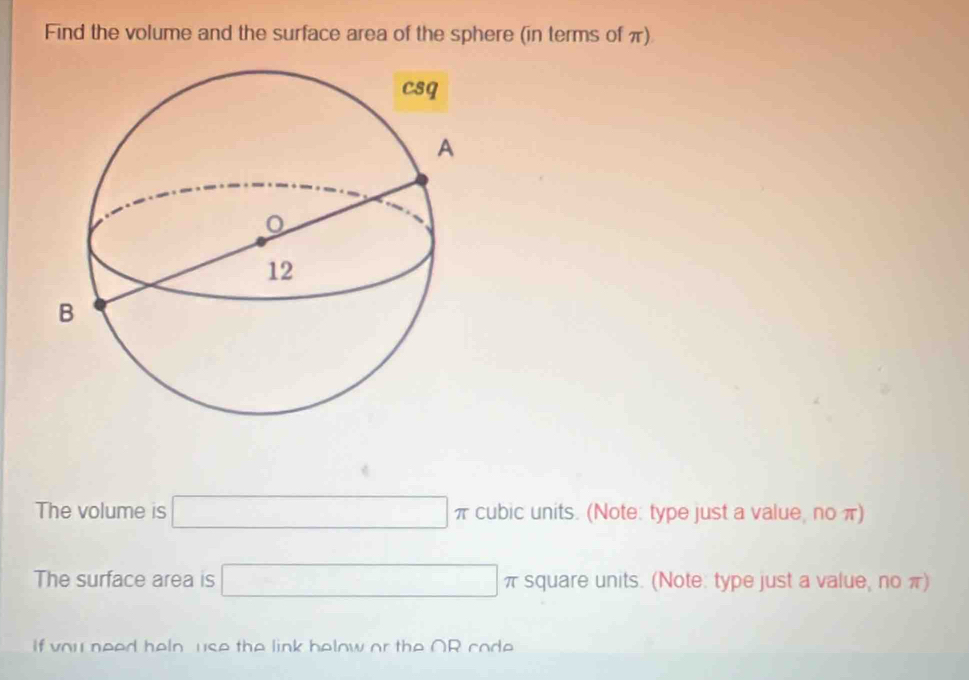 Find the volume and the surface area of the sphere (in terms of π) 
The volume is □ π cubic units. (Note: type just a value, no π) 
The surface area is □ π square units. (Note: type just a value, no π) 
If vou need heln use the link below or the OR code