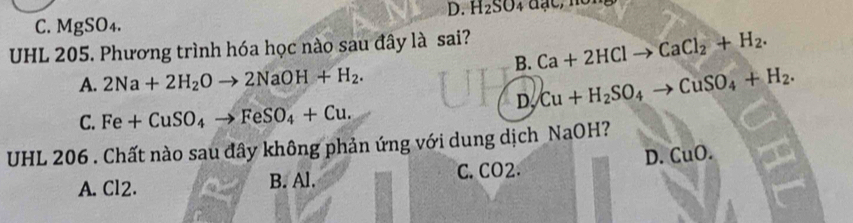 D. H_2SO_4a
C. MgSO₄.
UHL 205. Phương trình hóa học nào sau đây là sai? Ca+2HClto CaCl_2+H_2. 
B.
A. 2Na+2H_2Oto 2NaOH+H_2.
D, Cu+H_2SO_4to CuSO_4+H_2.
C. Fe+CuSO_4to FeSO_4+Cu. 
UHL 206 . Chất nào sau đây không phản ứng với dung dịch NaOH?
D. CuO.
A. Cl2. B. Al. C. CO2.