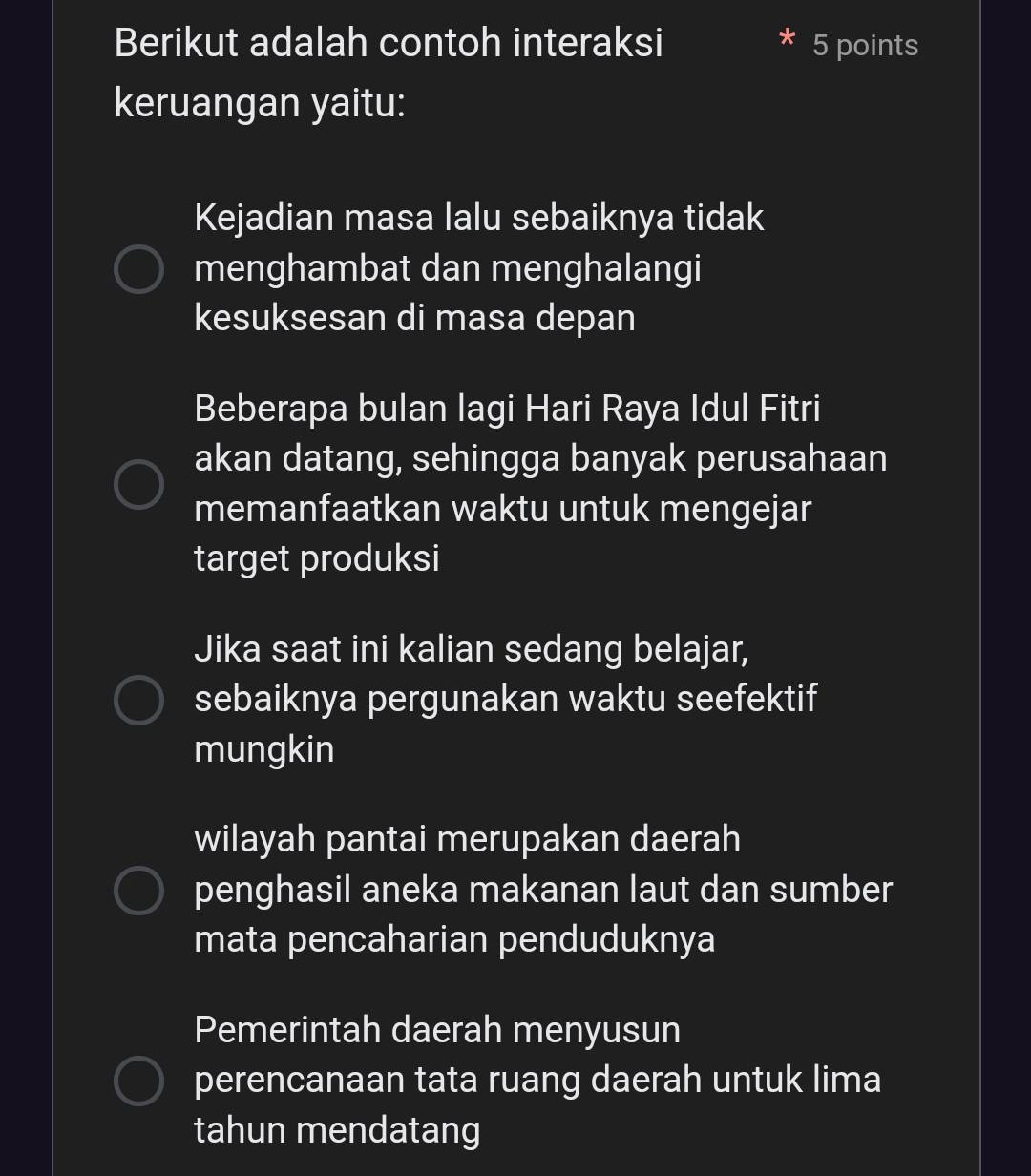 Berikut adalah contoh interaksi 5 points 
keruangan yaitu: 
Kejadian masa lalu sebaiknya tidak 
menghambat dan menghalangi 
kesuksesan di masa depan 
Beberapa bulan lagi Hari Raya Idul Fitri 
akan datang, sehingga banyak perusahaan 
memanfaatkan waktu untuk mengejar 
target produksi 
Jika saat ini kalian sedang belajar, 
sebaiknya pergunakan waktu seefektif 
mungkin 
wilayah pantai merupakan daerah 
penghasil aneka makanan laut dan sumber 
mata pencaharian penduduknya 
Pemerintah daerah menyusun 
perencanaan tata ruang daerah untuk lima 
tahun mendatang