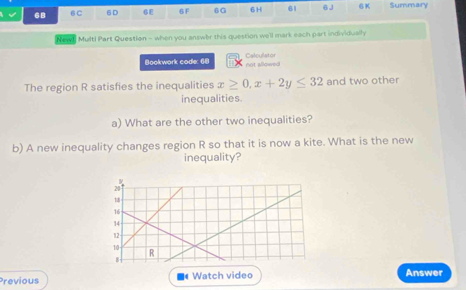 6B 6C 6D 6E 6F 6G 6 H 61 6 J 6 K Summary 
New! Multi Part Question - when you answer this question we'll mark each part individually 
Bookwork code: 68 Calculator 
not allowed 
The region R satisfies the inequalities x≥ 0, x+2y≤ 32 and two other 
inequalities. 
a) What are the other two inequalities? 
b) A new inequality changes region R so that it is now a kite. What is the new 
inequality? 
Previous Watch video 
Answer