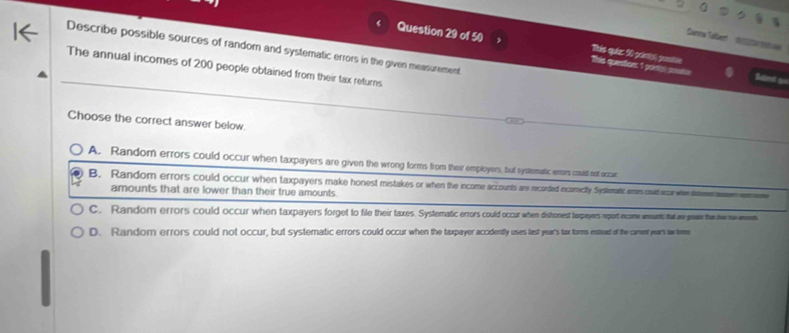 Sanna Tábe 
Describe possible sources of random and systematic errors in the given measurement
Question 29 of 50 Tete quenles: 1 genly potis
Tiats quiz: 30 plstpt) pntios Sand to
The annual incomes of 200 people obtained from their tax returns
Choose the correct answer below.
A. Random errors could occur when taxpayers are given the wrong forms from their employers, but systematic enors could not accur
B. Random errors could occur when taxpayers make honest mistaes n oecty Systema a whem dment tom
amounts that are lower than their true amounts.
C. Random errors could occur when taxpayers forget o file their taxes. Systermai een siscest tapers seount t ars gon that the te aments.
D. Random errors could not occur, but systematic errors could occur when the taxpayer accidently uses last years tax fors inteed of the cament yea's tax tome