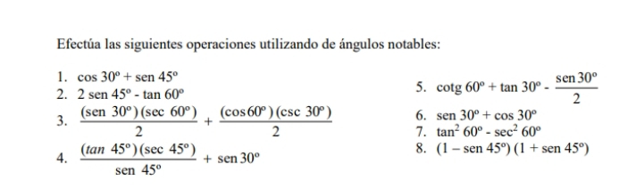 Efectúa las siguientes operaciones utilizando de ángulos notables: 
1. cos 30°+sen 45°
2. 2sen 45°-tan 60°
5. cot g60°+tan 30°- sen 30°/2 
6. sen 30°+cos 30°
3.  (sen 30°)(sec 60°)/2 + (cos 60°)(csc 30°)/2  7. tan^260°-sec^260°
4.  (tan 45°)(sec 45°)/sen 45° +sen 30°
8. (1-sen 45°)(1+sen 45°)