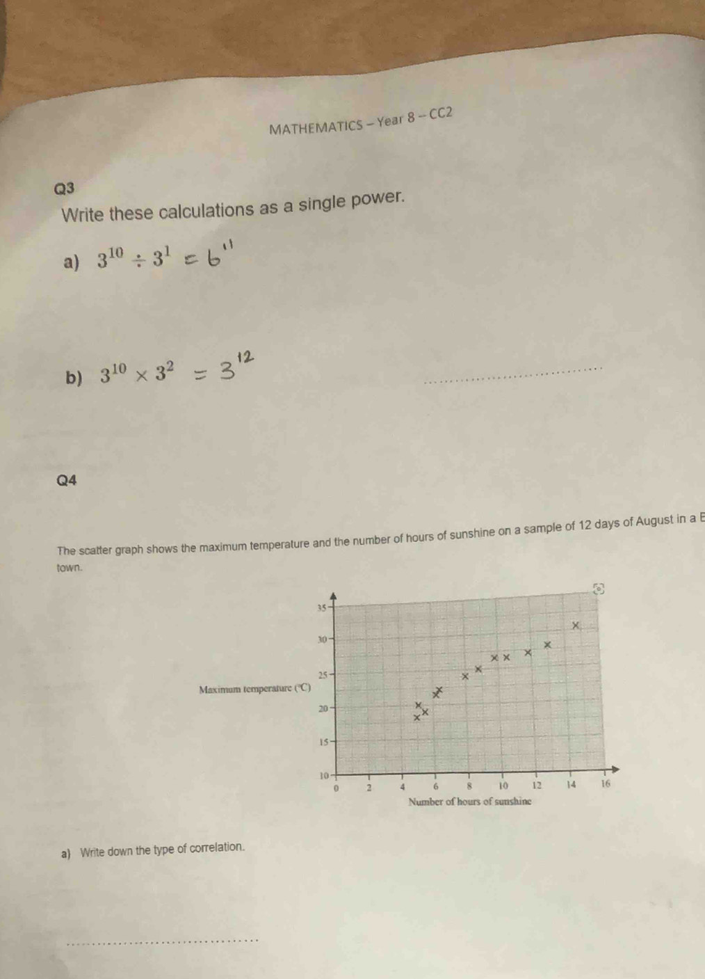 MATHEMATICS - Year 8 - CC2 
Q3 
Write these calculations as a single power. 
a) 3^(10)/ 3^1
b) 3^(10)* 3^2
_ 
Q4 
The scatter graph shows the maximum temperature and the number of hours of sunshine on a sample of 12 days of August in a B 
town.
35
30
25
Maximum temperature (°C)
20
15
10
0 2 4 6 8 10 12 14 16
Number of hours of sunshine 
a) Write down the type of correlation. 
_