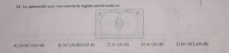 La operación que representa la región sombreada es:
A) (A∪ B)'∪ (A∩ B) B) [A∩ (A∪ B)]∪ (A-B) C) A∩ (A∪ B) D) A∩ (A∪ B)' E) (A'∩ B')∪ (A∪ B)