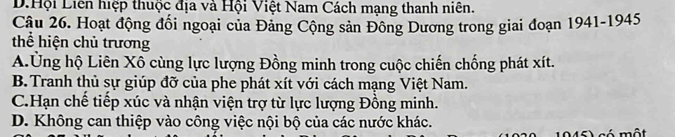 D.Hội Liên hiệp thuộc địa và Hội Việt Nam Cách mạng thanh niên.
Câu 26. Hoạt động đối ngoại của Đảng Cộng sản Đông Dương trong giai đoạn 1941-1945
thể hiện chủ trương
A.Ủng hộ Liên Xô cùng lực lượng Đồng minh trong cuộc chiến chống phát xít.
B.Tranh thủ sự giúp đỡ của phe phát xít với cách mạng Việt Nam.
C.Hạn chế tiếp xúc và nhận viện trợ từ lực lượng Đồng minh.
D. Không can thiệp vào công việc nội bộ của các nước khác.
1945) có một