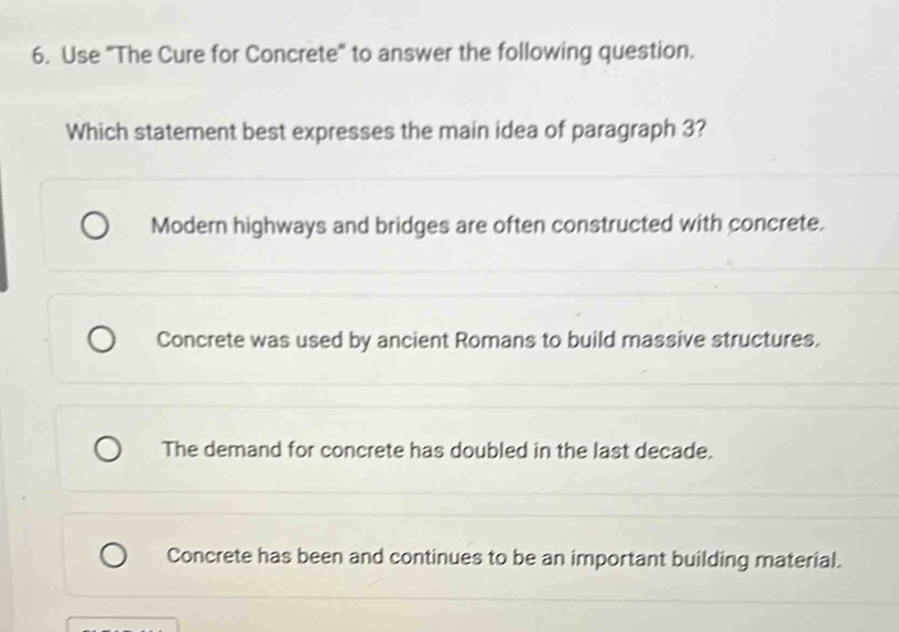 Use "The Cure for Concrete" to answer the following question.
Which statement best expresses the main idea of paragraph 3?
Modern highways and bridges are often constructed with concrete.
Concrete was used by ancient Romans to build massive structures.
The demand for concrete has doubled in the last decade.
Concrete has been and continues to be an important building material.