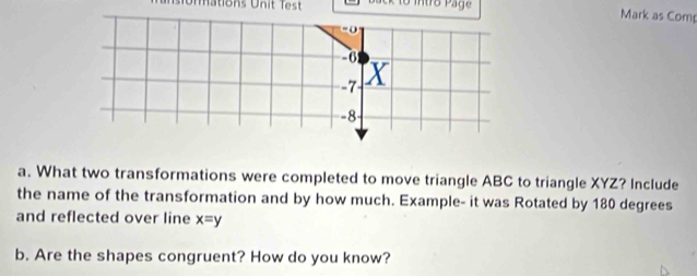 io nations Unit Te st B ack to mtro Page 
Mark as Comp 
a. What two transformations were completed to move triangle ABC to triangle XYZ? Include 
the name of the transformation and by how much. Example- it was Rotated by 180 degrees
and reflected over line x=y
b. Are the shapes congruent? How do you know?