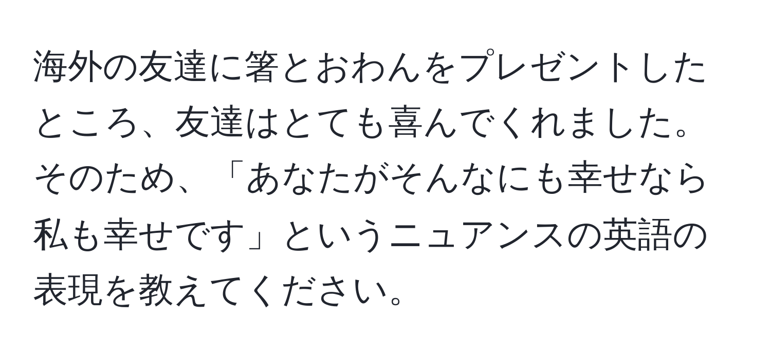 海外の友達に箸とおわんをプレゼントしたところ、友達はとても喜んでくれました。そのため、「あなたがそんなにも幸せなら私も幸せです」というニュアンスの英語の表現を教えてください。