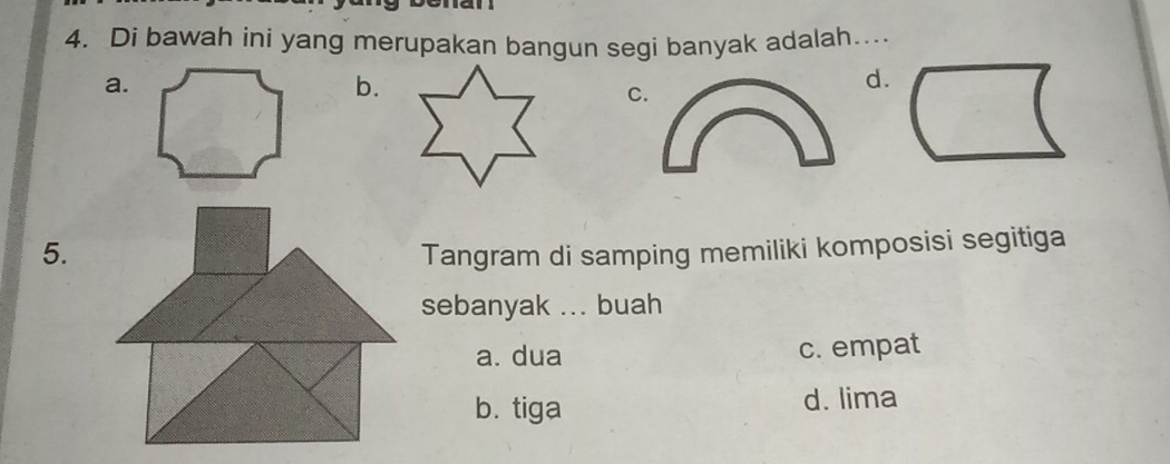 Di bawah ini yang merupakan bangun segi banyak adalah…...
a.
b.
C
d.
5.Tangram di samping memiliki komposisi segitiga
sebanyak ... buah
a. dua c. empat
b. tiga d. lima