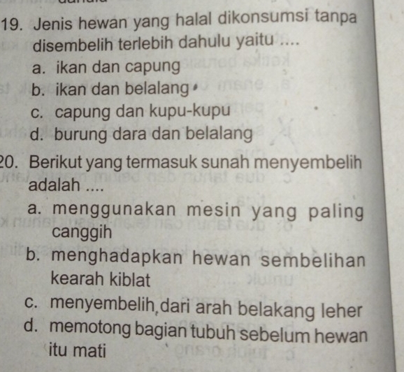 Jenis hewan yang halal dikonsumsi tanpa
disembelih terlebih dahulu yaitu ....
a. ikan dan capung
b. ikan dan belalang
c. capung dan kupu-kupu
d. burung dara dan belalang
20. Berikut yang termasuk sunah menyembelih
adalah ....
a. menggunakan mesin yang paling
canggih
b. menghadapkan hewan sembelihan
kearah kiblat
c. menyembelih,dari arah belakang leher
d. memotong bagian tubuh sebelum hewan
itu mati