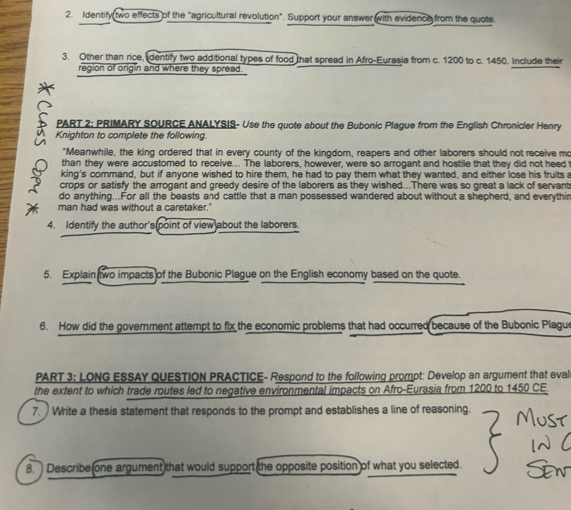 Identify two effects of the “agricultural revolution”. Support your answer with evidence from the quote. 
3. Other than rice, identify two additional types of food that spread in Afro-Eurasia from c. 1200 to c. 1450. Include their 
region of origin and where they spread. 
L PART 2: PRIMARY SOURCE ANALYSIS- Use the quote about the Bubonic Plague from the English Chronicler Henry 
Knighton to complete the following. 
“Meanwhile, the king ordered that in every county of the kingdom, reapers and other laborers should not receive mo 
than they were accustomed to receive... The laborers, however, were so arrogant and hostile that they did not heed 
king's command, but if anyone wished to hire them, he had to pay them what they wanted, and either lose his fruits a 
crops or satisfy the arrogant and greedy desire of the laborers as they wished...There was so great a lack of servant 
do anything...For all the beasts and cattle that a man possessed wandered about without a shepherd, and everythin 
man had was without a caretaker." 
4. Identify the author's point of view about the laborers. 
5. Explain two impacts of the Bubonic Plague on the English economy based on the quote. 
6. How did the government attempt to fix the economic problems that had occurred because of the Bubonic Plague 
PART 3: LONG ESSAY QUESTION PRACTICE- Respond to the following prompt: Develop an argument that eval 
the extent to which trade routes led to negative environmental impacts on Afro-Eurasia from 1200 to 1450 CE. 
7. Write a thesis statement that responds to the prompt and establishes a line of reasoning. 
8. Describe one argument that would support the opposite position of what you selected.