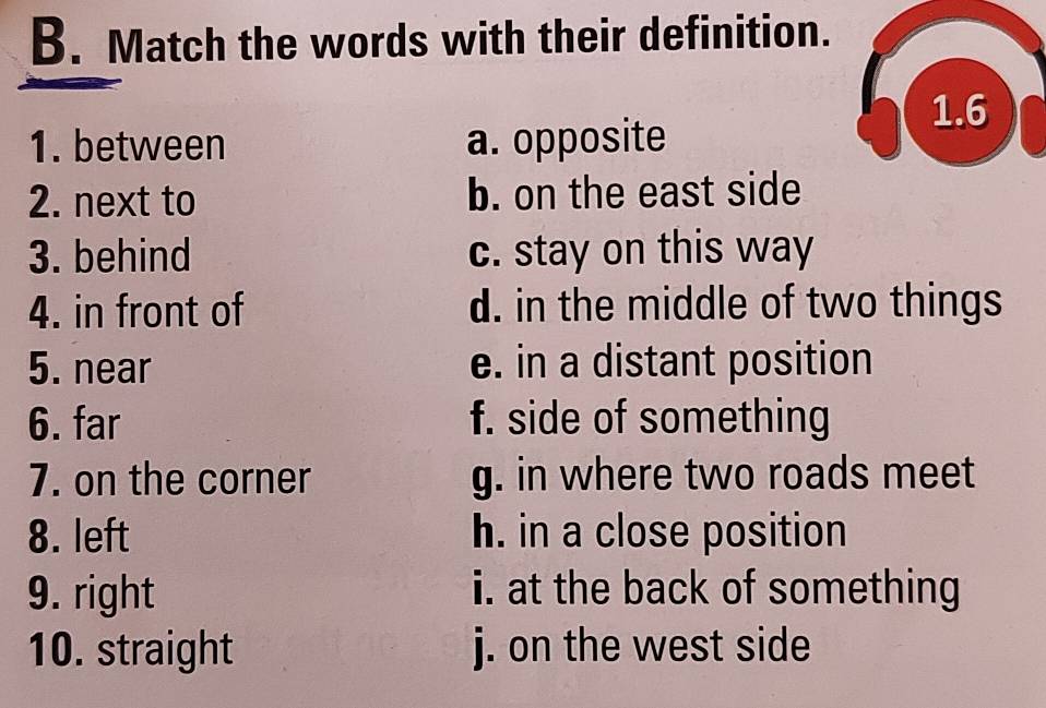 Match the words with their definition.
1.6
1. between a. opposite
2. next to b. on the east side
3. behind c. stay on this way
4. in front of d. in the middle of two things
5. near e. in a distant position
6. far f. side of something
7. on the corner g. in where two roads meet
8. left h. in a close position
9. right i. at the back of something
10. straight j. on the west side