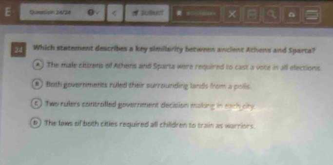 Question 24/34 0 √
A) The male ciizens of Athens and Sparta were required to cast a vote in all elections.
#) Both governments ruled their surrounding lands from a pollis.
t ) Two rulers controlled government decision making in each city.
D) The laws of buth cities required all children to train as warriors.