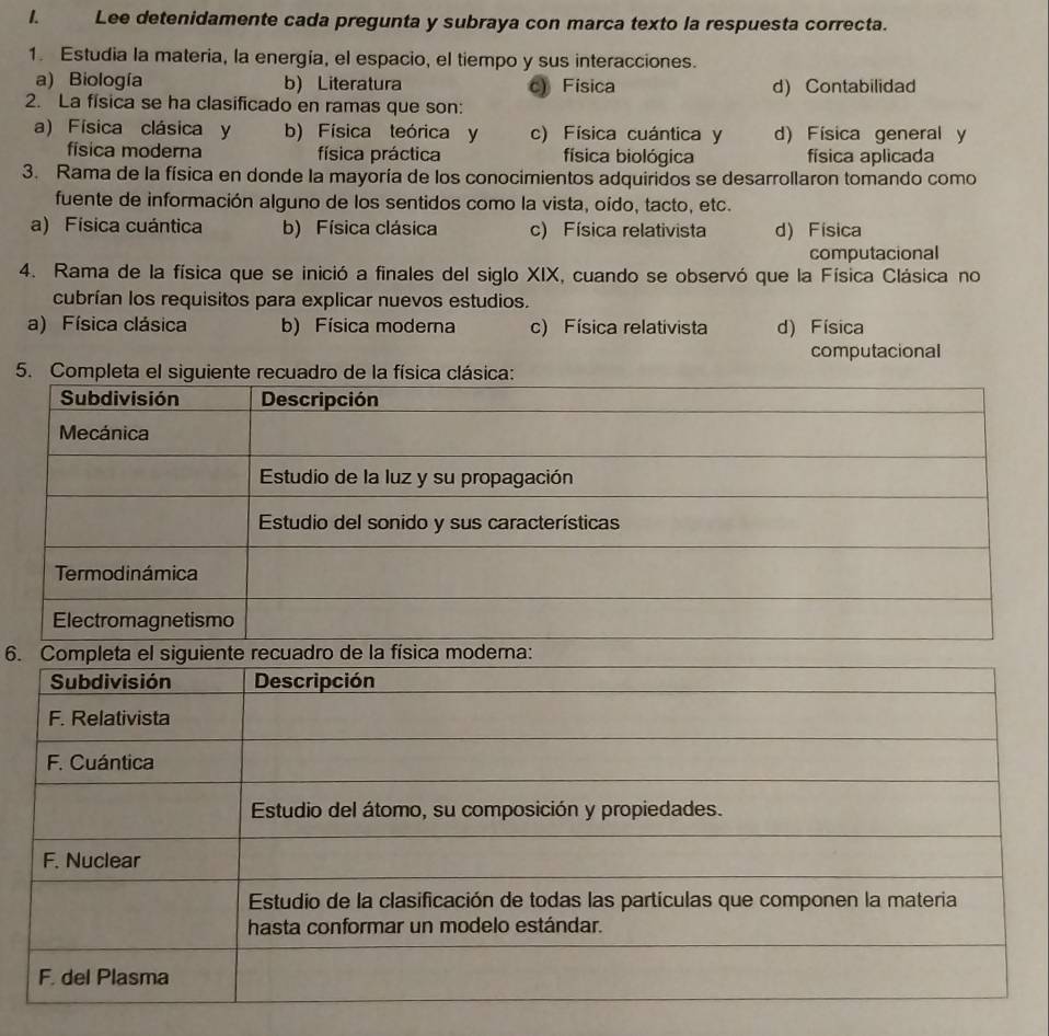 Lee detenidamente cada pregunta y subraya con marca texto la respuesta correcta.
1. Estudia la materia, la energía, el espacio, el tiempo y sus interacciones.
a) Biología b) Literatura c) Fisica
2. La física se ha clasificado en ramas que son: d) Contabilidad
a) Física clásica y b) Física teórica y c) Física cuántica y d) Física general y
física moderna física práctica física biológica física aplicada
3. Rama de la física en donde la mayoría de los conocimientos adquiridos se desarrollaron tomando como
fuente de información alguno de los sentidos como la vista, oído, tacto, etc.
a) Física cuántica b) Física clásica c) Física relativista d) Fisica
computacional
4. Rama de la física que se inició a finales del siglo XIX, cuando se observó que la Física Clásica no
cubrían los requisitos para explicar nuevos estudios.
a) Física clásica b) Física moderna c) Física relativista d) Física
computacional
5. Completa de la físi
6. Completa el siguiente recuadro de la física modera: