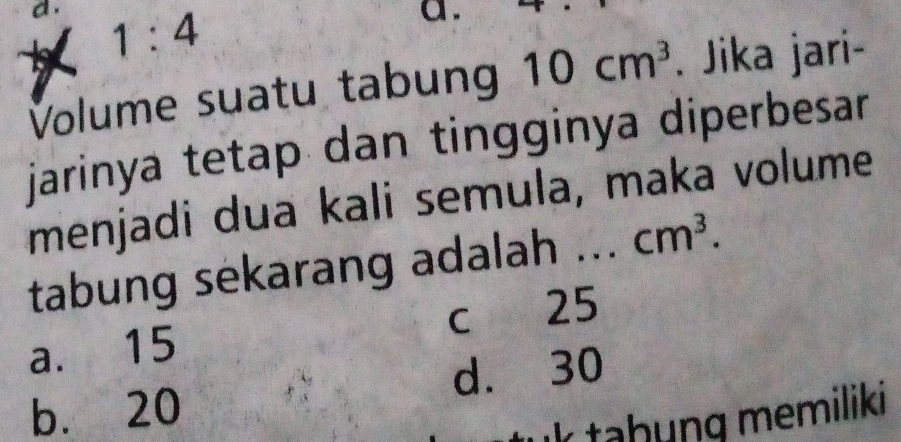 1:4 
a.
Volume suatu tabun 10cm^3. Jika jari-
jarinya tetap dan tingginya diperbesar 
menjadi dua kali semula, maka volume
tabung sekarang adalah ... cm^3.
a. 15 c 25
d. 30
b. 20
k taḥung memiliki