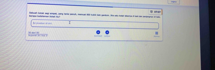 Logous 
07:57 
Sebuah kotak segi empat, yang terisi penuh, memuat 800 kubik kaki gandum. Jika satu kotak lebarnya 8 kaki dan panjangnya 10 kaki, 
berapa kedalaman kotak itu? 
Isi jawaban di sini. I 
Terjawab: 29 I Sisa: 2 30 dari 50;;;