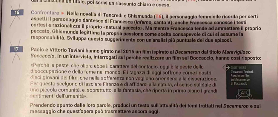 al a clascuña un títolo, poi scrivi un riassunto chiaro e coeso. 
16 Confrontare » Nella novella di Tancredi e Ghismunda (T6), il personaggio femminile ricorda per certi 
aspetti il personaggio dantesco di Francesca (Inferno, canto V): anche Francesca conosce i testi 
cortesi e razionalizza il proprio «natural peccato». Ma mentre Francesca tende ad ammettere il proprio 
peccato, Ghismunda legittima la propria passione come scelta consapevole di cui si assume la 
responsabilità. Sviluppa questo suggerimento con un'analisi più puntuale dei due episodi. 
17 Paclo e Vittorio Taviani hanno girato nel 2015 un film ispirato al Decameron dal titolo Maraviglioso 
Boccaccio. In un'intervista, interrogati sul perché realizzare un film sul Boccaccio, hanno così risposto: 
«Perché la peste, che allora ebbe il carattere del contagio, oggi è la peste della GIGIT VIGED 
disoccupazione e della fame nel mondo. E í ragazzi di oggi soffrono come i nostri Giovanna Taviani, Perche un film 
dieci giovani del film, che nella sofferenza non vogliono arrendersi alla disperazione. sul Decameron 
Per questo scelgono di lasciare Firenze e di affidarsi alla natura, al senso solidale di di Boccacclo 
una piccola comunità, e, soprattutto, alla fantasia, che riporta in primo piano I grandi 
sentimenti dell'umanità». 
Prendendo spunto dalle loro parole, produci un testo sull'attualità dei temi trattati nel Decameron e sul 
messaggio che quest'opera può trasmettere ancora oggi.