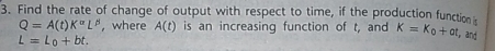 Find the rate of change of output with respect to time, if the production function
Q=A(t)K^(alpha)L^(beta) ,where A(t) is an increasing function of t, and K=K_0+at , and
L=l_0+bt.