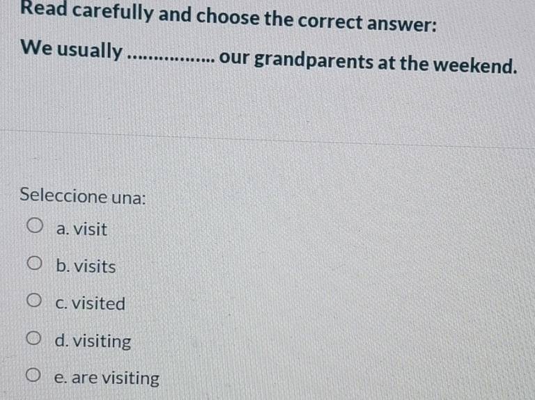 Read carefully and choose the correct answer:
We usually_ our grandparents at the weekend.
Seleccione una:
a. visit
b. visits
c. visited
d. visiting
e. are visiting